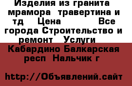 Изделия из гранита, мрамора, травертина и тд. › Цена ­ 1 000 - Все города Строительство и ремонт » Услуги   . Кабардино-Балкарская респ.,Нальчик г.